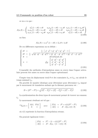 2.5 Commande en position d’un robot

95

or on a vu que :

u2 .(1 − cθ) + cθ
ux uy .(1 − cθ) − uz .sθ ux uz .(1 − cθ) + uy .sθ
x
u2 .(1 − cθ) + cθ
uy uz .(1 − cθ) − ux .sθ 
A(u, θ) =  ux uy .(1 − cθ) + uz .sθ
y
ux uz .(1 − cθ) − uy .sθ uy uz .(1 − cθ) + ux .sθ
u2 .(1 − cθ) + cθ
z
(2.189)
ou bien


A(u, θ) = u.uT .(1 − cθ) + I3 .cθ + u.sθ
ˆ

(2.190)

De ces diﬀérentes expressions on en déduit :

1
 cθ =
· si · sf + ni · nf + ai · af − 1

2


 sθ = 1 · (ai · nf − ni · af )2 + (si · af − ai · sf )2 + (ni · sf − si · nf )2


2


θ =
AT AN2(sθ, cθ)

 i f

a · n − ni · af



1
 u =
·  si · af − ai · sf 

2·sθ



ni · sf − si · sf
(2.191)
L’ensemble des méthodes d’interpolation mises en œuvre dans l’espace articulaire peuvent être mises en œuvre dans l’espace opérationnel.
Compte tenu du déplacement total θ et des contraintes kv1 et ka1 , on calcule le
temps minimal tf 1 .
On procède de manière identique pour déterminer pour déterminer tf 2 imposé
par le mouvement de translation sachant que la distance parcourue est :
D = Pf − Pi =

f
f
i
i
(Px − Px )2 + (Py − Py )2 + (Pzf − Pzi )2

(2.192)

La synchronisation des deux types de mouvement permet de trouver un commun
tf .
Le mouvement résultant est tel que :
O

TE (t) =

A(t) P (t)
0
1

avec

P (t) = P i + r(t)(P f − P i )
A(t) = Ai · A(u, r(t) · θ)

(2.193)

où r(t) représente la fonction d’interpolation retenue.
On pourrait également écrire :
P (t) = P f − (1 − r(t))[P f − P i]
A(t) = Af · A(u, −(1 − r(t)) · θ)

(2.194)

 