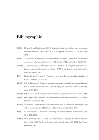 Bibliographie
[DH55]

Denavit J and Hartenberg R.S. A Kinematic notation for lower pair mechanism
based on matrices. Trans. of ACME, J. of Applied Mechanics, 22 :215–221, June
1955.

[Fou80]

A. Fournier. Génération de mouvements en robotique : application des inverses
généralisées et des pseudo-inverses. PhD thesis, USTL, Mntpellier, April 1980.

[GBF85] A.A Goldenberg, B. Benhabib, and R.G. Fenton. A complete generalized solution to inverse kinematics of robots. IEEE J. of Robotics and Automation,
RA-1(1) :14–20, 1985.
[KC]

Khalil W. and Creusot D. Symoro+ : a system for the symbolic modeling of
robots. Robotica, 15 :153–161.

[LZ83]

C.S.G. Lee and M. Ziegler. A geometric approach in solving the inverse kinematics of PUMA robots. In Proc. 13th Int. Symp on Industrial Robots, volume 16,
pages 1–18, 1983.

[Pau81] R.C.P Paul. Robot manipulators : mathematics, programming an d control. 1981.
[Pie68]

D.L Pieper. The Kinematics of manipulators under computer control. PhD thesis,
Stanford University, 1968.

[Ren80] M. Renaud. Contribution a la modélisation et à la commande dynamiques des
robots manipulateurs. PhD thesis, UPS, Toulouse, September 1980.
[SS94]

L. Sicavicco and B. Sciavicco. Modeling and control of robot manipulators. McGraw Hill, 1994.

[WE84] W.A. Wolovich and H. Elliot. A computational technique for inverse kinematics. In 23 IEEE Conf. on Decision and Control, pages 1359–1353, Las Vegas,
December 1984.

 