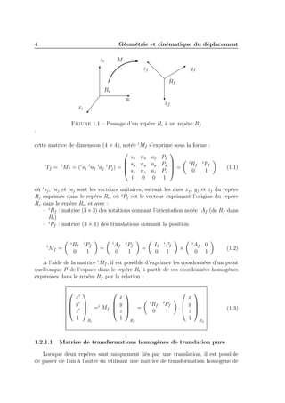 4

Géométrie et cinématique du déplacement
zi

M
zf

yf
Rf

Ri
yi

xf

xi

Figure 1.1 – Passage d’un repère Ri à un repère Rf
.
cette matrice de dimension (4 × 4), notée

sx
 sy
i
Tf = i Mf = (i sj i nj i aj i Pj ) = 
 sz
0

i

Mf s’exprime sous la forme :

nx ax Px
i
Rf i Pf
ny ay Py 
=
0
1
nz az Pz 
0 0 1

(1.1)

où i sj , i nj et i aj sont les vecteurs unitaires, suivant les axes xj , yj et zj du repère
Rj exprimés dans le repère Ri , où i Pj est le vecteur exprimant l’origine du repère
Rj dans le repère Ri , et avec :
– i Rf : matrice (3 × 3) des rotations donnant l’orientation notée i Af (de Rf dans
Ri )
– i Pf : matrice (3 × 1) des translations donnant la position
i

i

Mf =

Rf
0

i

Pf
1

i

=

Af
0

i

Pf
1

I3
0

=

i

Pf
1

i

×

Af 0
0 1

(1.2)

A l’aide de la matrice i Mf , il est possible d’exprimer les coordonnées d’un point
quelconque P de l’espace dans le repère Ri à partir de ces coordonnées homogènes
exprimées dans le repère Rf par la relation :


x
x′
 y
 y′ 
 ′  =i Mf . 
 z
 z 
1
1 R


i

1.2.1.1






i

=
Rf

Rf
0

i

Pf
1


x
 y 
. 
 z 
1 R


(1.3)

f

Matrice de transformations homogènes de translation pure

Lorsque deux repères sont uniquement liés par une translation, il est possible
de passer de l’un à l’autre en utilisant une matrice de transformation homogène de

 