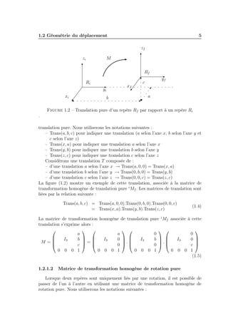 1.2 Géométrie du déplacement

5
zf

zi

M
Rf
Ri

xf

yi
xi

b

yf

c
a

Figure 1.2 – Translation pure d’un repère Rf par rapport à un repère Ri
.
translation pure. Nous utiliserons les notations suivantes :
– Trans(a, b, c) pour indiquer une translation (a selon l’axe x, b selon l’axe y et
c selon l’axe z)
– Trans(x, a) pour indiquer une translation a selon l’axe x
– Trans(y, b) pour indiquer une translation b selon l’axe y
– Trans(z, c) pour indiquer une translation c selon l’axe z
Considérons une translation T composée de :
– d’une translation a selon l’axe x → Trans(a, 0, 0) = Trans(x, a)
– d’une translation b selon l’axe y → Trans(0, b, 0) = Trans(y, b)
– d’une translation c selon l’axe z → Trans(0, 0, c) = Trans(z, c)
La ﬁgure (1.2) montre un exemple de cette translation, associée à la matrice de
transformation homogène de translation pure i Mf . Les matrices de translation sont
liées par la relation suivante :
Trans(a, b, c) = Trans(a, 0, 0).Trans(0, b, 0).Trans(0, 0, c)
= Trans(x, a).Trans(y, b).Trans(z, c)

(1.4)

La matrice de transformation homogène de translation pure i Mf associée à cette
translation s’exprime alors :

 
 
 

0
0
a
a

I3
0 
I3
b  
I3
0  
I3
b  

.
.
=
M =
 
 
 

c 
0
0
c
0 0 0 1
0 0 0 1
0 0 0 1
0 0 0 1
(1.5)
1.2.1.2

Matrice de transformation homogène de rotation pure

Lorsque deux repères sont uniquement liés par une rotation, il est possible de
passer de l’un à l’autre en utilisant une matrice de transformation homogène de
rotation pure. Nous utiliserons les notations suivantes :

 