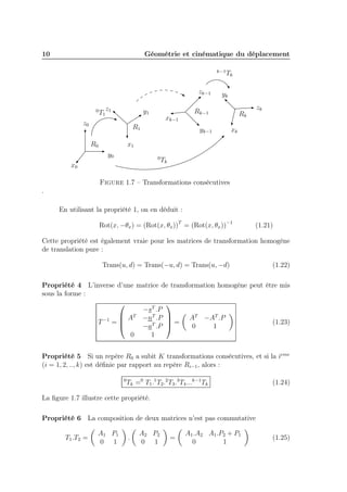 10

Géométrie et cinématique du déplacement
k−1

zk−1
0

T1

z1

y1

z0

xk−1

R1
R0

Tk

yk

Rk−1
yk−1

zk

Rk
xk

x1
y0

0

x0

Tk

Figure 1.7 – Transformations consécutives
.
En utilisant la propriété 1, on en déduit :
Rot(x, −θx ) = (Rot(x, θx ))T = (Rot(x, θx ))−1

(1.21)

Cette propriété est également vraie pour les matrices de transformation homogène
de translation pure :
Trans(u, d) = Trans(−u, d) = Trans(u, −d)

(1.22)

Propriété 4 L’inverse d’une matrice de transformation homogène peut être mis
sous la forme :


−sT .P
T
T
 AT −nT .P 
 = A −A .P
T −1 = 
(1.23)

0
1
−aT .P 
0
1
Propriété 5 Si un repère R0 a subit K transformations consécutives, et si la ieme
(i = 1, 2, .., k) est déﬁnie par rapport au repère Ri−1 , alors :
0

Tk =0 T1 .1 T2 .2 T3 .3 T4 ...k−1 Tk

(1.24)

La ﬁgure 1.7 illustre cette propriété.
Propriété 6 La composition de deux matrices n’est pas commutative
T1 .T2 =

A1 P1
0 1

.

A2 P2
0 1

=

A1 .A2 A1 .P2 + P1
0
1

(1.25)

 