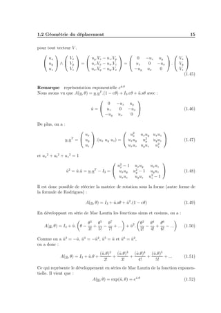 1.2 Géométrie du déplacement

15

pour tout vecteur V .
 

 
 
 

ux
Vx
uy .Vz − uz .Vy
0 −uz uy
Vx
 uy  ∧  Vy  =  uz .Vx − ux .Vz  =  uz
0 −ux  .  Vy 
uz
Vz
ux .Vy − uy .Vx
−uy ux
0
Vz
(1.45)
ˆ
Remarque représentation exponentielle eu.θ
ˆ
Nous avons vu que A(u, θ) = u.uT .(1 − cθ) + I3 .cθ + u.sθ avec :




0 −uz uy
u =  uz
ˆ
0 −ux 
−uy ux
0

De plus, on a :


 2

ux
ux ux uy ux uz
u.uT =  uy  .(ux uy uz ) =  ux uy u2 uy uz 
y
uz
ux uz uy uz u2
z


(1.46)

(1.47)

et ux 2 + ut 2 + uz 2 = 1


u2 − 1 ux uy
ux uz
x
u2 = u.ˆ = u.uT − I3 =  ux uy u2 − 1 uy uz 
ˆ
ˆu
y
ux uz
uy uz u2 − 1
z


(1.48)

Il est donc possible de réécrire la matrice de rotation sous la forme (autre forme de
la formule de Rodrigues) :
ˆ
ˆ
A(u, θ) = I3 + u.sθ + u2 .(1 − cθ)

(1.49)

En développant en série de Mac Laurin les fonctions sinus et cosinus, on a :
A(u, θ) = I3 + u. θ −
ˆ

θ3 θ5 θ7
+
−
+ ... + u2 .
ˆ
3!
5!
7!

θ2 θ4 θ6
−
+
− ...
2!
4!
6!

(1.50)

Comme on a u3 = −ˆ, u4 = −ˆ2 , u5 = u et u6 = u2 ,
ˆ
u ˆ
u ˆ
ˆ
ˆ
ˆ
on a donc :
A(u, θ) = I3 + u.θ +
ˆ

u
u
u
(ˆ.θ)2 (ˆ.θ)3 (ˆ.θ)4 (ˆ.θ)5
u
+
+
+
+ ...
2!
3!
4!
5!

(1.51)

Ce qui représente le développement en séries de Mac Laurin de la fonction exponentielle. Il vient que :
ˆ
u
(1.52)
A(u, θ) = exp(ˆ, θ) = eu.θ

 