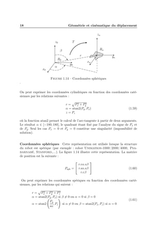 18

Géométrie et cinématique du déplacement
zn
z0

T
Rn

β
r
R0
x0

α

yn
xn

y0

Figure 1.14 – Coordonnées sphériques
.
On peut exprimer les coordonnées cylindriques en fonction des coordonnées catésiennes par les relations suivantes :
2
2
r = Px + Py
α = atan2(Py , Px )
z = Pz

(1.59)

où la fonction atan2 permet le calcul de l’arc-tangente à partir de deux arguments.
Le résultat α ∈ [−180; 180], le quadrant étant ﬁxé par l’analyse du signe de Px et
de Py . Seul les cas Px = 0 et Py = 0 constitue une singularité (impossibilité de
solution).
Coordonnées sphériques Cette représentation est utilisée lorsque la structure
du robot est spérique (par exemple : robot Unimation-1000/2000/4000, Psabarnabé, Stanford,...). La ﬁgure 1.14 illustre cette représentation. La matrice
de position est la suivante :

Psph




r.cα.sβ
=  r.sα.sβ 
r.cβ

(1.60)

On peut exprimer les coordonnées spériques en fonction des coordonnées cartésiennes, par les relations qui suivent :
2
2
r = Px + Py + Pz2
α = atan2(Py , Px ) si β = 0 ou α = 0 si β = 0
Py
α = atan2
, Pz si α = 0 ou β = atan2(Px , Pz ) si α = 0
sα

(1.61)

 
