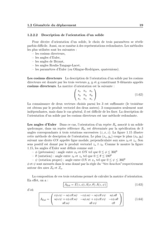 1.2 Géométrie du déplacement
1.2.2.2

19

Description de l’orientation d’un solide

Pour décrire d’orientation d’un solide, le choix de trois paramètres se révèle
parfois diﬃcile. Aussi, on se ramène à des représentations redondantes. Les méthodes
les plus utilisées sont les suivantes :
– les cosinus directeurs,
– les angles d’Euler,
– les angles de Bryant,
– les angles Roulis-Tangage-Lacet,
– les paramètres d’Euler (ou Olingue-Rodrigues, quaternions).
Les cosinus directeurs La description de l’orientation d’un solide par les cosinus
directeurs est donnée par les trois vecteurs s, n et a constituant 9 éléments appelés
cosinus directeurs. La matrice d’orientation est la suivante :


sx nx ax
 sy ny ay 
(1.62)
sz nz az
La connaissance de deux vecteurs choisis parmi les 3 est suﬃssante (le troisième
est obtenu par le produit vectoriel des deux autres). 3 composantes seulement sont
indépendantes, mais dans le cas général, il est diﬃcile de les ﬁxer. La description de
l’orientation d’un solide par les cosinus directeurs est une méthode redondante.

Les angles d’Euler Dans ce cas, l’orientation d’un repère Rn associé à un solide
quelconque, dans un repère référence R0 , est déterminée par la spéciﬁcation de 3
angles correspondants à trois rotations successives (z, x, z). La ﬁgure 1.15 illustre
cette méthode de desciption de l’orientation. Le plan (xn , yn ) coupe le plan (x0 , y0 )
suivant une droite ON appelée ligne modale, perpendiculaire aux axes z0 et zn . Son
sens positif est donné par le produit vectoriel zn ∧ z0 . Comme le montre la ﬁgure
1.15, les angles d’Euler sont déﬁnis comme suit :
– φ (précession) : angle entre x0 et ON tel que 0 ≤ φ ≤ 3600
– θ (nutation) : angle entre z0 et zn tel que 0 ≤ θ ≤ 1800
– ψ (rotation propre) : angle entre ON et xn tel que 0 ≤ ψ ≤ 3600
φ et ψ sont mesurés dans le sens donné par la règle du ‘“tire-bouchon” respectivement
autour des axes Z0 et Zn .
La composition de ces trois rotations permet de calculer la matrice d’orientation.
En eﬀet, on a :
AEul = E(z, φ).A(x, θ).A(z, ψ)
(1.63)
d’où
AEul




cφ.cψ − sφ.cθ.sψ −cφ.sψ − sφ.cθ.cψ sφ.sθ
=  sφ.cψ + cφ.cθ.sψ −sφ.sψ + cφ.cθ.cψ −cφ.sθ 
sθ.sψ
sθ.cψ
cθ

(1.64)

 