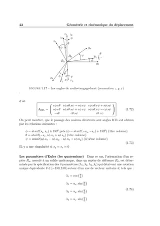22

Géométrie et cinématique du déplacement

z2
zn

z1 z0
φ
θ

ψ

yn
ψ

R0

y1
φ

Rn

x0

φ

θ

y0

θ

ψ
x2 xn
x1

Figure 1.17 – Les angles de roulis-tangage-lacet (convention z, y, x)
.
d’où
ARTL




cφ.cθ cφ.sθ.sψ − sφ.cψ cφ.sθ.cψ + sφ.sψ
=  sφ.cθ sφ.sθ.sψ + cφ.cψ sφ.sθ.cψ − cφ.sψ 
−sθ
cθ.sψ
cθ.cψ

(1.72)

On peut montrer, que le passage des cosinus directeurs aux angles RTL est obtenu
par les relations suivantes :
φ = atan2(sy , sx ) à 1800 près (φ = atan2(−sy , −sx ) + 1800) (1ère colonne)
θ = atan2(−sz , cφ.sx + sφ.sy ) (1ère colonne)
ψ = atan2(sφ.ax − cφ.ay , −sφ.nx + cφ.ny ) (3/4éme colonne)
(1.73)
IL y a une singularité si sy = sx = 0
Les paramètres d’Euler (les quaternions) Dans ce cas, l’orientation d’un repère Rn , associé à un solide quelconque, dans un repère de référence R0 , est déterminée par la spéciﬁcation des 4 paramètres (λ1 , λ2 , λ3 , λ4 ) qui décrivent une rotation
unique équivalente θ ∈ [−180; 180] autour d’un axe de vecteur unitaire u, tels que :
λ1 = cos

θ
2

λ2 = ux . sin

θ
2

λ3 = uy . sin

θ
2

λ4 = uz . sin

θ
2

(1.74)

 