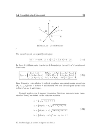 1.2 Géométrie du déplacement

23
z0
θ

zn

u
yn

R0
Rn
x0

y0

xn

Figure 1.18 – Les quaternions.
.
Ces paramètres ont les propriétés suivantes :
2λ2 − 1 = cos θ
1

(a) et λ2 + λ2 + λ2 + λ2 = 1 (b)
1
2
3
4

(1.75)

La ﬁgure 1.18 illustre cette description de l’orientation La matrice d’orientation est
la suivante :

AQuat


2.(λ2 + λ2 ) − 1 2.(λ2 .λ3 − λ1 .λ4 ) 2.(λ2 .λ4 + λ1 .λ3 )
1
2
=  2.(λ2 .λ3 + λ1 .λ4 ) 2.(λ2 + λ2 ) − 1 2.(λ3 .λ4 − λ1 .λ2 ) 
1
3
2.(λ2 .λ4 − λ1 .λ3 ) 2.(λ3 .λ4 + λ1 λ2 ) 2.(λ2 + λ2 ) − 1
1
4


(1.76)

Pour démontrer cette relation, il suﬃt de remplacer les expressions des paramètres
(λ1 , λ2 , λ3 , λ4 ) dans la matrice et de comparer avec celle obtenue pour une rotation
autour d’un axe u quelconque.
On peut montrer, que le passage des cosinus directeurs aux quaternions (paramètres d’Euler) est obtenu par les relations suivantes :
λ1 = 1 .
2

sx + ny + az + 1

1
λ2 = 2 .sign(nx − ay ).

sx − ny − az + 1

1
λ3 = 2 .sign(ax − sz ).

−sx + ny − az + 1

1
λ4 = 2 .sign(sy − nx ).

−sx − ny + az + 1

La fonction sign(A) donne le signe d’un réel A

(1.77)

 