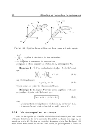 26

Géométrie et cinématique du déplacement

z0

xi+1 zi+1

z1

x1

C1
R1

zi

y1

Ci

C0
R0

Ci+1
zf

y0

Ri

x0

Ri+1 y
i+1
yi

xi
Figure 1.22 – Système d’axes mobiles : cas d’une chaîne articulaire simple.
.
dr
exprime le mouvement du aux translations,
dt
Rm
– ω ∧ r exprime le mouvement du aux rotations,
– ω exprime la vitesse angulaire de rotation de Rm par rapport à Rf .

–

.

Remarque 1 : Si Q est confondu avec O, alors : R= 0. Il s’en suit
que :
dr
dr
=
+ω∧r
(1.83)
dt
dt
Rf

qui s’écrit également :

.

Rm

.

r Rf =rRm +ω ∧ r

(1.84)

Ce qui permet de vériﬁer les relations précédentes.
Remarque 2 : Si, de plus, P ne varie par en amplitude (c’est à dire
.
en position), alors r Rm = 0. Il s’en suit que :
.

r Rf = ω ∧ r = −r ∧ ω = ω .r
ˆ

(1.85)

avec
– ω exprime la vitesse angulaire de rotation de Rm par rapport à Rf ,
– ω exprime la matrice de pré produit vectoriel (tenseur ω ).
ˆ
˜

1.3.4

Lois de composition des vitesses

Le but de cette partie est d’établir une relation de récurrence pour une chaine
articulaire formée par les corps successifs d’un robot. A chacun des corps Ci , on
associe un repère Ri . De plus, on considère R0 comme repère ﬁxe. La ﬁgure 1.22
décrit le cas d’une chaîne articulaire. Dans ce cas, on peut exprimer la vitesse de

 