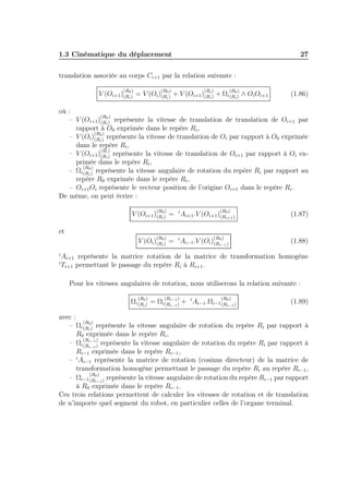 1.3 Cinématique du déplacement

27

translation associée au corps Ci+1 par la relation suivante :
(R )

(R )

(R )

(R )

V (Oi+1 )(R0) = V (Oi )(R0) + V (Oi+1 )(Ri ) + Ωi (R0) ∧ Oi Oi+1
i
i
i
i

(1.86)

où :
(R )
– V (Oi+1)(R0) représente la vitesse de translation de translation de Oi+1 par
i
rapport à O0 exprimée dans le repère Ri ,
(R )
– V (Oi)(R0) représente la vitesse de translation de Oi par rapport à O0 exprimée
i
dans le repère Ri ,
(R )
– V (Oi+1)(Ri ) représente la vitesse de translation de Oi+1 par rapport à Oi exi
primée dans le repère Ri ,
(R )
– Ωi (R0) représente la vitesse angulaire de rotation du repère Ri par rapport au
i
repère R0 exprimée dans le repère Ri ,
– Oi+1 Oi représente le vecteur position de l’origine Oi+1 dans le repère Ri .
De même, on peut écrire :
(R )

(R )

V (Oi+1 )(R0) = i Ai+1 .V (Oi+1 )(R0 )
i
i+1

(1.87)

et
(R )

(R )

0
V (Oi )(R0) = i Ai−1 .V (Oi)(Ri−1 )
i

i
i

(1.88)

Ai+1 représente la matrice rotation de la matrice de transformation homogène
Ti+1 permettant le passage du repère Ri à Ri+1 .
Pour les vitesses angulaires de rotation, nous utiliserons la relation suivante :
(R )

(R

)

(R )

Ωi (R0) = Ωi (Ri−1 ) + i Ai−1 .Ωi−1 (R0 )
i
i−1
i−1

(1.89)

avec :
(R )
– Ωi (R0) représente la vitesse angulaire de rotation du repère Ri par rapport à
i
R0 exprimée dans le repère Ri ,
(R
)
– Ωi (Ri−1 ) représente la vitesse angulaire de rotation du repère Ri par rapport à
i−1
Ri−1 exprimée dans le repère Ri−1 ,
i
– Ai−1 représente la matrice de rotation (cosinus directeur) de la matrice de
transformation homogène permettant le passage du repère Ri au repère Ri−1 ,
(R )
– Ωi−1 (R0 ) représente la vitesse angulaire de rotation du repère Ri−1 par rapport
i−1
à R0 exprimée dans le repère Ri−1 .
Ces trois relations permettent de calculer les vitesses de rotation et de translation
de n’importe quel segment du robot, en particulier celles de l’organe terminal.

 