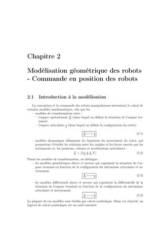 Chapitre 2
Modélisation géométrique des robots
- Commande en position des robots
2.1

Introduction à la modélisation

La conception et la commande des robots manipulateurs nécessitent le calcul de
certains modèles mathématiques, tels que les
– modèles de transformation entre :
– l’espace opérationnel X (dans lequel on déﬁnit la situation de l’organe terminal)
– l’espace articulaire q (dans lequel on déﬁnit la conﬁguration du robot)
X ←→ q

(2.1)

– modèles dynamiques déﬁnissant les équations du mouvement du robot, qui
permettent d’établir les relations entre les couples et les forces exercés par les
actionneurs et, les positions, vitesses et accélérations articulaires :
. ..
Γ = f (q, q , q , F )
(2.2)
Parmi les modèles de transformation, on distingue :
– les modèles géométriques direct et inverse qui expriment la situation de l’organe terminal en fonction de la conﬁguration du mécanisme articulaire et inversement.
X ←→ q
(2.3)
– les modèles diﬀérentiels direct et inverse qui expriment la diﬀérentielle de la
situation de l’organe terminal en fonction de la conﬁguration du mécanisme
articulaire et inversement.
.
.
(2.4)
X ←→ q
La plupart de ces modèles sont établis par calcul symbolique. Dans cet objectif, un
logiciel de calcul symbolique est un outil essentiel.

 