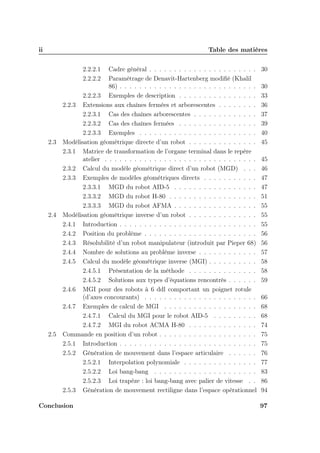 ii

Table des matières
2.2.2.1
2.2.2.2

2.3

2.4

2.5

Cadre général . . . . . . . . . . . . . . . . . . . . . .
Paramétrage de Denavit-Hartenberg modiﬁé (Khalil
86) . . . . . . . . . . . . . . . . . . . . . . . . . . . .
2.2.2.3 Exemples de description . . . . . . . . . . . . . . . .
2.2.3 Extensions aux chaînes fermées et arborescentes . . . . . . . .
2.2.3.1 Cas des chaînes arborescentes . . . . . . . . . . . . .
2.2.3.2 Cas des chaînes fermées . . . . . . . . . . . . . . . .
2.2.3.3 Exemples . . . . . . . . . . . . . . . . . . . . . . . .
Modélisation géométrique directe d’un robot . . . . . . . . . . . . . .
2.3.1 Matrice de transformation de l’organe terminal dans le repère
atelier . . . . . . . . . . . . . . . . . . . . . . . . . . . . . . .
2.3.2 Calcul du modèle géométrique direct d’un robot (MGD) . . .
2.3.3 Exemples de modèles géométriques directs . . . . . . . . . . .
2.3.3.1 MGD du robot AID-5 . . . . . . . . . . . . . . . . .
2.3.3.2 MGD du robot H-80 . . . . . . . . . . . . . . . . . .
2.3.3.3 MGD du robot AFMA . . . . . . . . . . . . . . . . .
Modélisation géométrique inverse d’un robot . . . . . . . . . . . . . .
2.4.1 Introduction . . . . . . . . . . . . . . . . . . . . . . . . . . . .
2.4.2 Position du problème . . . . . . . . . . . . . . . . . . . . . . .
2.4.3 Résolubilité d’un robot manipulateur (introduit par Pieper 68)
2.4.4 Nombre de solutions au problème inverse . . . . . . . . . . . .
2.4.5 Calcul du modèle géométrique inverse (MGI) . . . . . . . . . .
2.4.5.1 Présentation de la méthode . . . . . . . . . . . . . .
2.4.5.2 Solutions aux types d’équations rencontrés . . . . . .
2.4.6 MGI pour des robots à 6 ddl comportant un poignet rotule
(d’axes concourants) . . . . . . . . . . . . . . . . . . . . . . .
2.4.7 Exemples de calcul de MGI . . . . . . . . . . . . . . . . . . .
2.4.7.1 Calcul du MGI pour le robot AID-5 . . . . . . . . .
2.4.7.2 MGI du robot ACMA H-80 . . . . . . . . . . . . . .
Commande en position d’un robot . . . . . . . . . . . . . . . . . . . .
2.5.1 Introduction . . . . . . . . . . . . . . . . . . . . . . . . . . . .
2.5.2 Génération de mouvement dans l’espace articulaire . . . . . .
2.5.2.1 Interpolation polynomiale . . . . . . . . . . . . . . .
2.5.2.2 Loi bang-bang . . . . . . . . . . . . . . . . . . . . .
2.5.2.3 Loi trapèze : loi bang-bang avec palier de vitesse . .
2.5.3 Génération de mouvement rectiligne dans l’espace opérationnel

Conclusion

30
30
33
36
37
39
40
45
45
46
47
47
51
55
55
55
56
56
57
58
58
59
66
68
68
74
75
75
76
77
83
86
94
97

 