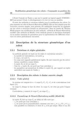 Modélisation géométrique des robots - Commande en position des
robots

30

L’Ecole Centrale de Nantes a mis sur le marché un logiciel appelé SYMORO+
[KC] qui permet l’étude, le développement et le test de tous ces modèles.
Il existe des méthodes et notations utilisées pour la modélisation des robots. La
plus répandue est celle de Denavit-Hartenberg [DH55]. Elle est bien adaptée pour des
structures ouvertes simples, mais présente des ambiguïtés lorsqu’elle est appliquée
sur des robots à structures fermées ou arborescentes. Dans les années 80, Wisama
Khalil propose une modiﬁcation de cette méthode : méthode de Denavit-Hartenberg
modiﬁée (dîte méthode de Khalil). Cette méthode permet la description homogène
en un nombre minimum de paramètres pour la représentation des diﬀérentes structures de robots généralement rencontrés.

2.2
2.2.1

Description de la structure géométrique d’un
robot
Notations et règles générales

La méthode générale est basée sur les règles et conventions suivantes :
– la variable de l’articulation j est notée qj
– le corps j est noté Cj
– les corps sont supposés parfaitement rigides. Ils sont connectés par des articulations considérées comme idéales.
– le repère Rj est lié au corps Cj
– l’axe du zj repère Rj , est porté par l’axe articulaire j
– les paramètres qui permettent de déﬁnir le repère Rj , par rapport au repère
antécédent sont munis de l’indice j

2.2.2

Description des robots à chaîne ouverte simple

2.2.2.1

Cadre général

Le système est composé de n + 1 corps C0 , C1 , C2 ...Cn et de n articulations (voir
ﬁgure 2.1).
Le corps C0 désigne la base du robot. Le corps Cn est celui qui porte l’organe
terminal.
L’articulation j connecte le corps Cj au corps Cj−1.
2.2.2.2

Paramétrage de Denavit-Hartenberg modiﬁé (Khalil 86)

Le repère Rj ﬁxé au corps Cj est déﬁni de telle sorte que :
– zj est porté par l’axe articulaire j
– xj est porté par la perpendiculaire commune aux axes zj et zj+1 Si zj et zj+1
sont parallèles ou colinéaires, le choix de xj n’est pas unique. Dans ce cas, des

 