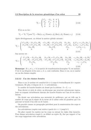 2.2 Description de la structure géométrique d’un robot


Cγj −Sγj
 Sγj Cγj
i
Ti′ = 
 0
0
0
0

D’où on en tire :
i

′

′

0
0
1
0


0
0 

εj 
1

Tj , =i Ti′ .i Tj aveci Tj = Rot(x, αj ).Trans(x, dj ).Rot(z, θj ).Trans(z, rj )

39

(2.13)

(2.14)

Après développement, on obtient la matrice globale suivante :


Cγj .Cθj − Sγj .Cαj .Sθj −Cγj .Sθj − Sγj .Cαj .Cθj Sγj .Sαj dj .Cγj + rj .Sγj .Sαj
 Sγj .Cθj + Cγj .Cαj .Sθj −Sγj .Sθj + Cγj .Cαj .Cθj −Cγj .Sαj dj .Sγj − rj .Cγj .Sαj 
i

Tj = 


Sαj .Sθj
Sαj .Cθj
Cαj
rj .Cαj + εj
0
0
0
1
(2.15)
Son inverse est :


Cγj .Cθj − Sγj .Cαj .Sθj
Sγj .Cθj + Cγj .Cαj .Sθj Sαj .Sθj −εj .Sαj .Sθj − dj .Cθj
 −Cγj .Sθj − Sγj .Cαj .Cθj −Sγj .Sθj + Cγj .Cαj .Cθj Sαj .Cθj −εj .Sαj .Cθj + dj .Sθj 
j

Ti = 


Sγj .Sαj
−Cγj .Sαj
Cαj
−rj − εj .Cαj
0
0
0
1
(2.16)
i ′
Remarque : Si γj et εj = 0, la matrice de transformation homogène Ti est unitaire.
C’est le cas fréquent où les axes xi et xi′ sont confondus. Dans ce cas, on se ramène
au cas des chaînes simples.
2.2.3.2

Cas des chaînes fermées

Dans ce cas, le système est constitué de n+1 corps et éventuellement de r organes
terminaux. De plus, il dispose de L > n articulations.
Le nombre de boucles fermées est donné par la relation : b = L − n
Pour décrire ce style de robot, on détermine une structure arborescente équivalente en coupant virtuellement chacune des boucles fermées sur l’une de ses articulations.
On choisit une articulation non motorisée de préférence, qui est telle que le
nombre de corps qui la sépare de la racine ait le même ordre de grandeur que l’on
parcourt la boucle d’un côté ou de l’autre.
On procède comme au paragraphe précédent pour la numérotation des corps et
des articulations.
Les articulations coupées sont notées à partir de n + 1 jusqu’à L.
On place ensuite les repères sur les corps en suivant les règles déjà énoncées.
Pour chaque articulation coupée k, on déﬁnit un repère Rk , ﬁxe par rapport à l’un
des corps supportant cette articulation.

 