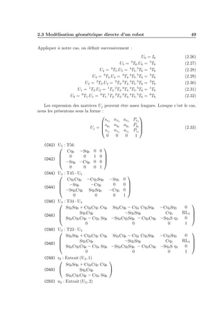 2.3 Modélisation géométrique directe d’un robot

49

Appliquer à notre cas, on déﬁnit successivement :
U6 = I6
U5 = 5 T6 .U6 = 5 T6
U4 = 4 T5 .U5 = 4 T5 .5 T6 = 4 T6
U3 = 3 T4 .U4 = 3 T4 .4 T5 .5 T6 = 3 T6
U2 = 2 T3 .U3 = 2 T3 .3 T4 .4 T5 .5 T6 = 2 T6
U1 = 1 T2 .U2 = 1 T2 .2 T3 .3 T4 .4 T5 .5 T6 = 1 T6
U0 = 0 T1 .U1 = 0 T1 .1 T2 .2 T3 .3 T4 .4 T5 .5 T6 = 0 T6
Les expression des matrices Uj peuvent
nous les présentons sous la forme :

sxj nxj
syj nyj
Uj = 
 szj nzj
0
0

(2.26)
(2.27)
(2.28)
(2.29)
(2.30)
(2.31)
(2.32)

être assez longues. Lorsque c’est le cas,

axj Pxj
ayj Pyj 

azj Pzj 
0
1

(C42) U5 : T56


Cq6 −Sq6 0 0

0
0
1 0 

(D42) 
 −Sq6 −Cq6 0 0 
0
0
0 1
(C44) U4 : T45 · U5


Cq5 Cq6 −Cq5 Sq6 −Sq5 0

−Sq6
−Cq6
0
0 

(D44) 
 −Sq5 Cq6 Sq5 Sq6
−Cq5 0 
0
0
0
1
(C46) U3 : T34 · U4

Sq4 Sq6 + Cq4 Cq5 Cq6 Sq4 Cq6 − Cq4 Cq5 Sq6

−Sq5 Sq6
Sq5 Cq6
(D46) 
 Sq4 Cq5 Cq6 − Cq4 Sq6 −Sq4 Cq5 Sq6 − Cq4 Cq6
0
0
(C48) U2 : T23 · U3

Sq4 Sq6 + Cq4 Cq5 Cq6 Sq4 Cq6 − Cq4 Cq5 Sq6

−Sq5 Sq6
Sq5 Cq6
(D48) 
 Sq4 Cq5 Cq6 − Cq4 Sq6 −Sq4 Cq5 Sq6 − Cq4 Cq6
0
0
(C49) s2 : Extrait (U2 , 1)


Sq4 Sq6 + Cq4 Cq5 Cq6

(D49) 
Sq5 Cq6
Sq4 Cq5 Cq6 − Cq4 Sq6
(C50) n2 : Extrait (U2 , 2)

(2.33)


0
−Cq4 Sq5
RL4 
Cq5

0 
−Sq4 S q5
0
1

0
−Cq4 Sq5
RL4 
Cq5

0 
−Sq4 S q5
0
1

 