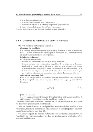 2.4 Modélisation géométrique inverse d’un robot

57

– 3 articulations prismatiques
– 3 articulations rotoïdes d’axes concourants
– 1 articulation rotoïde et 1 articulation prismatique coaxiales
– 2 paires d’articulations rotoïdes d’axes concourants
Presque tous les robots à 6 d.d.l. de l’industrie sont résolubles.

2.4.4

Nombre de solutions au problème inverse

On peut constater pratiquement trois cas :
– abscence de solutions.
Par exemple, lorsque la situation désirée est en dehors de la zone accessible du
robot. La zone accessible est limitée par le nombre de ddl, les débattements
articulaires, et la dimension des segments.
– inﬁnité de solutions.
Ce cas se présente lorsque :
– le robot est redondant vis-à-vis de la tâche à réaliser.
– le robot se trouve en conﬁguration singulière. Il y a alors une redondance
locale qui se traduit par le fait que le robot ne peut déplacer son organe
terminal dans certaines directions ou tourner autour de certains axes. De ce
fait, il perd un ou plusieurs ddl. Tout cela est dû aux valeurs numériques
particulières prises par les paramètres pour décrire la situation désirée.
– solution en ensemble ﬁni.
C’est le cas lorsque toutes les solutions peuvent être calculées sans ambiguïté.
La forme explicite est alors un ensemble de vecteurs q 1 , q 2 , ...q r qui satisfont
l’équation
X = f (q i )

(2.38)

pour i = 1, 2, ..., r
r = n Kj représente le nombre de conﬁgurations articulaires possibles, et
j=1
Kj le nombre de solutions pour la variable articulaire qj .
Le nombre de solutions dépend de l’architecture du robot manipulateur. Il n’existe
pas de formule générale pour le déterminer.
Pour les classes de robots à 6 ddl possédant trois articulations rotoïdes d’axes
concourants, le nombre maximum de solutions est de 32 dans l’hypothèse ou aucun
paramètre géométrique n’est égal à 0.
Ce nombre dépend des valeurs particulières des paramètres géométriques, de
l’amplitude des courses articulaires et donc du positionnement des butées mécaniques et/ou électriques.

 