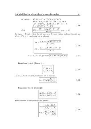 2.4 Modélisation géométrique inverse d’un robot

61

X 2 .S 2 θi = Z 2 + Y 2 .C 2 θi − 2.Z.Y.Cθi
X 2 .(1 − C 2 θi ) = Z 2 + Y 2 .C 2 θi − 2.Z.Y.Cθi
(X 2 + Y 2 ).C 2 θi − 2.Z.Y.Cθi + Z 2 − X 2 = 0
(2.49)
△ = 4.X 2 (X 2 + Y 2 − Z 2 )
√
Z.Y − ε.X X 2 + Y 2 − Z 2
Cθi =
avec ε = ±1
d’où
X2 + Y 2
Le signe − devant ε vient du fait que nous devrons vériﬁer à chaque instant que
C 2 θi + S 2 θi = 1. La réponse est la suivante :
en cosinus :

√
Z.X + ε.Y X 2 + Y 2 − Z 2
Sθi =
X2 + Y 2
√
Z.Y − ε.X X 2 + Y 2 − Z 2
Cθi =
X2 + Y 2

(2.50)

si X 2 + Y 2 − Z 2 ≥ 0 alors θi = AT AN2(Sθi , Cθi )

(2.51)

Equations type 3 (forme 1) :
X1 .Sθi = Y1
X2 .Cθi = Y2

(2.52)

X1 et X2 étant non nuls, la réponse est la suivante.
Y1 Y2
,
)
X1 X2

(2.53)

X1 .Sθi + Y1 .Cθi = Z1
X2 .Sθi + Y2 .Cθi = Z2

(2.54)

θi = ATAN2(

Equations type 3 (forme2) :

On se ramène au cas précédent en posant :
Sθi =

Y2 .Z1 − Y1 .Z2
X1 .Y2 − X2 .Y1

X1 .Z2 − X2 .Z1
Cθi =
X1 .Y2 − X2 .Y1

(2.55)

 