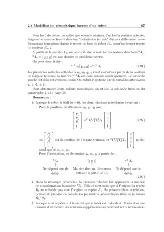 2.4 Modélisation géométrique inverse d’un robot

67

Pour les 3 dernières, on utilise une seconde relation. Une fois la position atteinte,
l’organe terminal se trouve dans une "orientation initiale" dûe aux diﬀérentes transformations homogènes depuis le repère de base du robot R0 , jusqu’au dernier repère
du porteur Rn−3 .
A partir de la matrice U0 , on peut extraire la matrice des cosinus directeurs 0 An .
0
An = [ s n a] est une donnée du problème inverse.
On peut donc écrire :
n−3
A0 [ s n a] =n−3 An
(2.91)
Les premières variables articulaires q1 , q2 ..qn−3 étant calculées à partir de la position
de l’organe terminal, la matrice n−3 A0 est donc connue numériquement. Le terme de
gauche est donc entièrement connu. On réduit le système à trois variables articulaires
qn−2 , qn−1 qn .
Pour déterminer leurs valeurs numériques, on utilise la méthode itérative du
paragraphe 2.4.5.1 page 58.
Remarque :
1. Lorsque le robot à 6ddl (n = 6), les deux relations précédentes s’écrivent :
– Pour la position, on détermine q1 , q2 , q3 avec :
 


0
Px
 Py  0 1 2 3  0 
 


(2.92)
 Pz  = T1 T2 T3 T4  0 
1
1


Px

 P 
1 2 3
où  y  est la position de l’organe terminal et 0 T1 T2 T3 T4 

 Pz 
1
pend que de q4 , a5 , q6 .
– Pour l’orientation, on détermine q4 , q5 , q6 à partir de :


3

A0
↑
Ne dépend que de
q1 q2 q3

[s n a]
↑
Matrice des cos. directeurs
extraite à partir de U0


0
0 
 ne dé0 
1

=3 A6
↑
Ne dépend que de
q4 q5 q6
(2.93)

2. Dans la remarque précédente, la première relation fait apparaître la matrice
de transformation homogène 3 T4 . Celle-ci n’est utile que si l’origine du repère
R3 ne coïncide pas avec l’origine du repère R4 . Sa présence dans la relation,
permet de prendre en compte les paramètres géométriques ﬁxes de la liaison
R3 /R4 .
3. Lorsque n est supérieur à 6, on dit que le robot est redondant. Il sera donc nécessaire d’introduire des relations supplémentaires décrivant cette redondance.

 