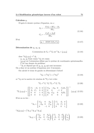 2.4 Modélisation géométrique inverse d’un robot

71

Calculons q3
D’après le dernier système d’équation, on a :
S3 = −

Pz S2 + BC2 − D3
RL4

(2.116)

C 2 P z + S2 B
C3 = −
RL4
D’où
q3 = ATAN 2(S3 , C3 )

(2.117)

L’orientation de U0 =0 T6 est 0 A6 = [s n a]

(2.118)

Détermination de q4 , q5 , q6

donc 3 A0 [s n a] =3 A6
– q1 , q2 , q3 étant connu 3 A0 est connu
– [s n a] est l’orientation déﬁnie par le système de coordonnées opérationnelles.
C’est une donnée du problème.
– 3 A6 ne dépend que de q4 , q5 , q6 qui sont inconnues
On a donc ici un système d’équations avec 3 inconnues.
On calcule le terme de gauche en déterminant d’abord
3

A0 = (0 A−1 ) = (0 A3 )T
3

(2.119)

or 0 A3 est la matrice de rotation de 0 T3 c’est à dire
0



C1
 S1
3
T0 [s n a] = 
 0
0

−S1
C1
0
0

D’où on en tire :

T3 =0 T1 1 T2 2 T3 =0 T1 1 T3
0
0
1
0


C23
0
0  0

0   S23
0
1

−S23
0
C23
0

0
−1
0
0

(2.120)
−1
C 2 D3

0
 .[s n a] (2.121)
S 2 D3  
1



3



C23
0
S23
C1
S1 0
3
A0 =  −S23 0
C23   −S1 C1 0 
0
−1 0
0
0 1

A0 [s n a] = [3 A0 s 3 A0 n 3 A0 a]


 
C23
0 S23
C 1 S1 0
sx
3
−S23 0 C23  −S1 C1 0 |sy 
A0 s =
0
−1 0
0
0 1
sz

(2.122)

(2.123)

 