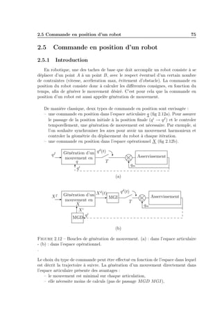 2.5 Commande en position d’un robot

2.5

75

Commande en position d’un robot

2.5.1

Introduction

En robotique, une des taches de base que doit accomplir un robot consiste à se
déplacer d’un point A à un point B, avec le respect éventuel d’un certain nombre
de contraintes (vitesse, accéleration max, évitement d’obstacle). La commande en
position du robot consiste donc à calculer les diﬀérentes consignes, en fonction du
temps, aﬁn de générer le mouvement désiré. C’est pour cela que la commande en
position d’un robot est aussi appelée génération de mouvement.
De manière classique, deux types de commande en position sont envisagée :
– une commande en position dans l’espace articulaire q (ﬁg 2.12a). Pour assurer
le passage de la position initiale à la position ﬁnale (q i → q f ) et le controler
temporellement, une génération de mouvement est nécessaire. Par exemple, si
l’on souhaite synchroniser les axes pour avoir un mouvement harmonieux et
controler la géométrie du déplacement du robot à chaque itération.
– une commande en position dans l’espace opérationnel X (ﬁg 2.12b).
d
Génération d’un q (t)
mouvement en
q
T

qf

Asservissement

+
-

qm

qi
(a)

X

f

q d (t)
d
Génération d’un X (t)
MGI
mouvement en
T
X
Xi
qi
MGD

Asservissement

+
-

qm

(b)
Figure 2.12 – Boucles de génération de mouvement. (a) : dans l’espace articulaire
- (b) : dans l’espace opérationnel.
.
Le choix du type de commande peut être eﬀectué en fonction de l’espace dans lequel
est décrit la trajectoire à suivre. La génération d’un mouvement directement dans
l’espace articulaire présente des avantages :
– le mouvement est minimal sur chaque articulation,
– elle nécessite moins de calculs (pas de passage MGD MGI),

 