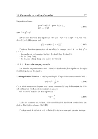 2.5 Commande en position d’un robot

77

l’équation suivante :
q = q i + r(t)D
.
.
q (t) =r (t)D

pour 0 ≤ t ≤ tf

(2.146)

avec D = q f − q i .
r(t) est une fonction d’interpolation telle que : r(0) = 0 et r(tf ) = 1. On peut
alors écrire 2.146 comme suit :
q(t) = q f (t) − [1 − r(t)]D

(2.147)

Plusieurs fonctions permettent de satisfaire le passage par q i à t = 0 et q f à
t = tf :
– interpolation polynomiale linéaire, de degré 3 ou de degré 5
– loi du Bang Bang,
– loi trapèze (Bang Bang avec paliers de vitesse)
2.5.2.1

Interpolation polynomiale

Les 3 modes les plus courants sont l’interpolation linéaire, l’interpolation de degré
3 et l’interpolation de degré 5.
L’interpolation linéaire C’est la plus simple. L’équation du mouvement s’écrit :
q(t) = q i +

t
.D
tf

(2.148)

Cette loi de mouvement impose une vitesse constante le long de la trajectoire. Elle
est continue en position et discontinue en vitesse.
On en déduit la fonction d’interpolation :
r(t) =

t
tf

(2.149)

La loi est continue en position, mais discontinue en vitesse et accélération. On
obtient l’évolution suivante (ﬁg 2.13).
Pratiquement, le début (t = 0) et la ﬁn (t = tf ) sont marqués par des à-coups.

 
