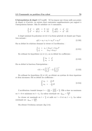 2.5 Commande en position d’un robot

79

L’interpolation de degré 3 [Craig86] Si l’on impose une vitesse nulle aux points
de départ et d’arrivée, on rajoute deux contraintes supplémentaires par rapport à
l’interpolation linéaire. Aﬁn de satisfaire ces 4 contraintes,
q(0) = q i (c)
q(tf ) = q f (d)

q i = q(0) = 0 (a)
˙
˙
f
q = q(tf ) = 0 (b)
˙
˙

le degré minimal du polynôme est de 3. La forme générale est donnée par l’équation suivante :
q(t) = a0 + a1 .t + a2 .t2 + a3 .t3
(2.150)
On en déduit les relations donnant la vitesse et l’accélération :
q = a1 + 2.a2 .t + 3.a3 .t2
˙
q =
¨
2.a2 + 6.a3 .t

(2.151)

En utilisant les hypothèses (a) et (c), on en déduit les coeﬃcients :
a0 = q i
a1 = 0

(2.152)

On en déduit la fonction d’interpolation :
t
tf

r(t) = 3.

2

− 2.

3

t
tf

(2.153)

En utilisant les hypothèses (b) et (d), on obtient un système de deux équations
et deux inconnues. On en déduit les coeﬃcients :
a2 =
a3 =

3
.D
t2
f
2
− t3 .D
f

L’accélération s’annule lorsque t = − 2.a2 =
6.a3

2.3.t3
f
t2 .6.2
f

(2.154)

=

tf
2

. Elle a donc un maximum

en t = 0 et minimum en t = tf . La valeur extrèmale est : qmax =
¨
La vitesse est maximale en t =
extrèmale est : qmax = 3.|D| .
˙
2.tf

tf
2

6.|D|
t2
f

et nulle en t = 0 et en t = tf . La valeur

On obtient l’évolution suivante (ﬁg 2.14).

 