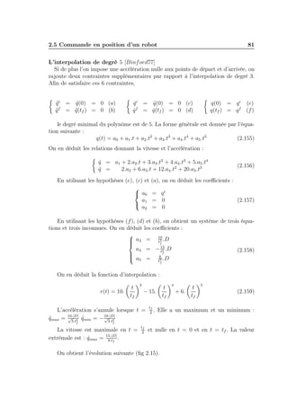2.5 Commande en position d’un robot

81

L’interpolation de degré 5 [Binf ord77]
Si de plus l’on impose une accélération nulle aux points de départ et d’arrivée, on
rajoute deux contraintes supplémentaires par rapport à l’interpolation de degré 3.
Aﬁn de satisfaire ces 6 contraintes,
q i = q (0) = 0 (a)
¨
¨
q f = q(tf ) = 0 (b)
¨
¨

q(0) = q i (e)
q(tf ) = q f (f )

q i = q(0) = 0 (c)
˙
˙
q f = q(tf ) = 0 (d)
˙
˙

le degré minimal du polynôme est de 5. La forme générale est donnée par l’équation suivante :
q(t) = a0 + a1 .t + a2 .t2 + a3 .t3 + a4 .t4 + a5 .t5
(2.155)
On en déduit les relations donnant la vitesse et l’accélération :
q = a1 + 2.a2 .t + 3.a3 .t2 + 4.a4 .t3 + 5.a5 .t4
˙
q =
¨
2.a2 + 6.a3 .t + 12.a4 .t2 + 20.a5 .t3
En utilisant les hypothèses (e), (c) et

 a0
a1

a2

(2.156)

(a), on en déduit les coeﬃcients :
= qi
= 0
= 0

(2.157)

En utilisant les hypothèses (f ), (d) et (b), on obtient un système de trois équations et trois inconnues. On en déduit les coeﬃcients :

10
 a3 = t3 .D

f

a4 = − 15 .D
(2.158)
t4
f

 a = 6 .D
 5
5
tf

On en déduit la fonction d’interpolation :
r(t) = 10.

t
tf

3

− 15.

L’accélération s’annule lorsque t =
√ 2 ¨
√ 2
qmax = 10.|D| qmin = − 10.|D|
¨
3.t
3.t
f

tf
2

t
tf

4

+ 6.

t
tf

5

(2.159)

. Elle a un maximum et un minimum :

f

La vitesse est maximale en t =
extrèmale est : qmax = 15.|D| .
˙
8.tf

tf
2

et nulle en t = 0 et en t = tf . La valeur

On obtient l’évolution suivante (ﬁg 2.15).

 