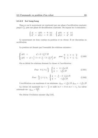 2.5 Commande en position d’un robot
2.5.2.2

83

Loi bang-bang

Dans ce cas le mouvement est représenté par une phase d’accélération constante
tf
jusqu’à 2 , puis une phase de deccélération constante. On impose les 4 contraintes :
q(0) = q i (c)
q(tf ) = q f (d)

q i = q(0) = 0 (a)
˙
˙
f
q = q(tf ) = 0 (b)
˙
˙

Le mouvement est donc continu en position et en vitesse. Il est discontinu en
accélération.
La position est donnée par l’ensemble des relations suivantes :

 q(t) =

q i + 2 · ( tt )2 .D
f

 q(t) = q i + −1 + 4 ·

t
tf

pour

− 2 · ( ttf )2 .D

0
tf
2

t

f
≤ t ≤ 2
≤ t ≤ tf

(2.160)

On en déduit les relations donnant la vitesse et l’accélération :
tf
P our 0 ≤ t ≤
2

q = 4 · ( tft2 ).D
˙
4
q = ( tf 2 ).D
¨
q =
˙
q =
¨

tf
P our
≤ t ≤ tf
2

4
tf

− 4 · ( tft2 ).D
4
−( tf 2 ).D

(2.161)

(2.162)

4
4
¨
L’accélération a un maximum et un minimum : qmax = ( tf 2 ).D, qmin = −( tf 2 ).D
¨

La vitesse est maximale en t =
extrèmale est : qmax = 2.|D| .
˙
tf

tf
2

et nulle en t = 0 et en t = tf . La valeur

On obtient l’évolution suivante (ﬁg 2.16).

 
