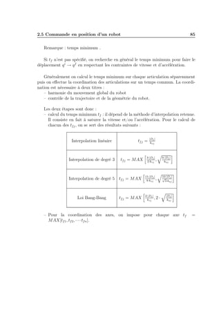 2.5 Commande en position d’un robot

85

Remarque : temps minimum .
Si tf n’est pas spéciﬁé, on recherche en général le temps minimum pour faire le
déplacement q i → q f en respectant les contraintes de vitesse et d’accélération.
Généralement on calcul le temps minimum sur chaque articulation séparemment
puis on eﬀectue la coordination des articulations sur un temps commun. La coordination est nécessaire à deux titres :
– harmonie du mouvement global du robot
– contrôle de la trajectoire et de la géométrie du robot.
Les deux étapes sont donc :
– calcul du temps minimum tf : il dépend de la méthode d’interpolation retenue.
Il consiste en fait à saturer la vitesse et/ou l’accélération. Pour le calcul de
chacun des tf j , on se sert des résultats suivants :
Interpolation linéaire

Interpolation de degré 3

tf j =

tf j = MAX

|Dj |
kvj

3·|Dj |
,
2·kvj

6·|Dj |
kaj

10·|Dj |
√
3·kaj

Interpolation de degré 5

tf j = MAX

15·|Dj |
,
8·kvj

Loi Bang-Bang

tf j = MAX

2·|Dj |
,2
kvj

·

|Dj |
kaj

– Pour la coordination des axes, on impose pour chaque axe tf
MAX[tf 1 , tf 2 , · · · tf n ].

=

 