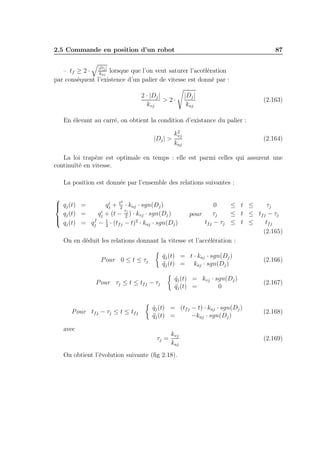2.5 Commande en position d’un robot

87

|D |

j
– tf ≥ 2 · kaj lorsque que l’on veut saturer l’accélération
par conséquent l’existence d’un palier de vitesse est donné par :

2 · |Dj |
>2·
kvj

|Dj |
kaj

(2.163)

En élevant au carré, on obtient la condition d’existance du palier :
2
kvj
|Dj | >
kaj

(2.164)

La loi trapèze est optimale en temps : elle est parmi celles qui assurent une
continuïté en vitesse.
La position est donnée par l’ensemble des relations suivantes :

2
i
 qj (t) =
qj + t2 · kaj · sgn(Dj )

τ
i
qj (t) =
qj + (t − 2j ) · kvj · sgn(Dj )

 q (t) = q f − 1 · (t − t)2 · k · sgn(D )
j
fj
aj
j
j
2

0
≤ t ≤
τj
τj
≤ t ≤ tf j − τj
pour
tf j − τj ≤ t ≤
tf j
(2.165)
On en déduit les relations donnant la vitesse et l’accélération :
qj (t) = t · kaj · sgn(Dj )
˙
qj (t) = kaj · sgn(Dj )
¨

P our 0 ≤ t ≤ τj
P our τj ≤ t ≤ tf j − τj

P our tf j − τj ≤ t ≤ tf j

qj (t) = kvj · sgn(Dj )
˙
qj (t) =
¨
0

qj (t) = (tf j − t) · kaj · sgn(Dj )
˙
qj (t) =
¨
−kaj · sgn(Dj )

avec
τj =

kvj
kaj

On obtient l’évolution suivante (ﬁg 2.18).

(2.166)

(2.167)

(2.168)

(2.169)

 