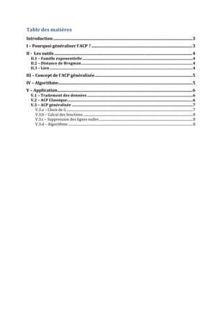 Table	
  des	
  matières	
  
Introduction	
  ......................................................................................................................................	
  3	
  
I	
  –	
  Pourquoi	
  généraliser	
  l'ACP	
  ?	
  .................................................................................................	
  3	
  
II	
  -­‐	
  	
  Les	
  outils	
  .....................................................................................................................................	
  4	
  
II.1	
  –	
  Famille	
  exponentielle	
  ....................................................................................................................	
  4	
  
II.2	
  –	
  Distance	
  de	
  Bregman	
  .....................................................................................................................	
  4	
  
II.3	
  –	
  Lien	
  ......................................................................................................................................................	
  4	
  
III	
  –	
  Concept	
  de	
  l'ACP	
  généralisée	
  ..............................................................................................	
  5	
  
IV	
  –	
  Algorithme	
  .................................................................................................................................	
  5	
  
V	
  –	
  Application	
  ..................................................................................................................................	
  6	
  
V.1	
  –	
  Traitement	
  des	
  données	
  ...............................................................................................................	
  6	
  
V.2	
  –	
  ACP	
  Classique	
  
....................................................................................................................................	
  6	
  
V.3	
  –	
  ACP	
  généralisée	
  ...............................................................................................................................	
  7	
  
V.3.a	
  –	
  Choix	
  de	
  G	
  ......................................................................................................................................................	
  7	
  
V.3.b	
  –	
  Calcul	
  des	
  fonctions	
  ..................................................................................................................................	
  8	
  
V.3.c	
  –	
  Suppression	
  des	
  lignes	
  nulles	
  ...............................................................................................................	
  8	
  
V.3.d	
  –	
  Algorithme	
  ....................................................................................................................................................	
  8	
  
	
  
	
  
	
  
	
  
	
  
	
  
	
  
	
  
	
  
	
  
	
  
	
  
	
  
	
  

 