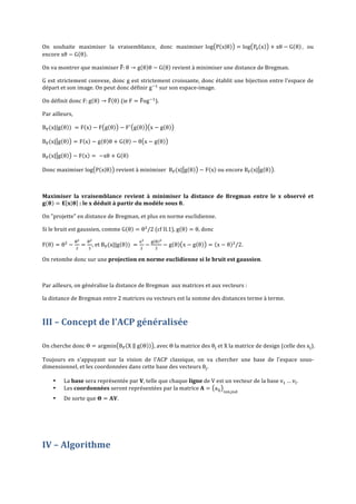 On	
   souhaite	
   maximiser	
   la	
   vraisemblance,	
   donc	
   maximiser	
   log P x θ
encore	
  xθ − G θ .	
  	
  

= log P! x

+ xθ − G θ ,	
   ou	
  

On	
  va	
  montrer	
  que	
  maximiser	
  F: θ → g θ θ − G θ 	
  revient	
  à	
  minimiser	
  une	
  distance	
  de	
  Bregman.	
  	
  
G	
  est	
  strictement	
  convexe,	
  donc	
  g	
  est	
  strictement	
  croissante,	
  donc	
  établit	
  une	
  bijection	
  entre	
  l'espace	
  de	
  
départ	
  et	
  son	
  image.	
  On	
  peut	
  donc	
  définir	
  g !! 	
  sur	
  son	
  espace-­‐image.	
  
On	
  définit	
  donc	
  F: g θ → F θ 	
  (ie	
  F = Fog !! ).	
  
Par	
  ailleurs,	
  	
  
B! (x||g θ )    = F x − F g θ

− F! g θ

x − g θ 	
  

B! (x| g θ

= F x − g θ θ + G θ − θ x − g θ 	
  

B! (x| g θ

− F x =    −xθ + G θ 	
  

Donc	
  maximiser	
  log P x θ 	
  revient	
  à	
  minimiser	
  	
  B! (x| g θ

− F x 	
  ou	
  encore	
  B! (x| g θ .	
  	
  

	
  
Maximiser	
   la	
   vraisemblance	
   revient	
   à	
   minimiser	
   la	
   distance	
   de	
   Bregman	
   entre	
   le	
   x	
   observé	
   et	
  
𝐠 𝛉 = 𝐄 𝐱 𝛉 	
  :	
  le	
  x	
  déduit	
  à	
  partir	
  du	
  modèle	
  sous	
   𝛉.	
  
On	
  "projette"	
  en	
  distance	
  de	
  Bregman,	
  et	
  plus	
  en	
  norme	
  euclidienne.	
  	
  
Si	
  le	
  bruit	
  est	
  gaussien,	
  comme	
  G θ = θ! /2	
  (cf	
  II.1),	
  g θ = θ,	
  donc	
  	
  
F θ = θ! −

!!
!

=

!!
!

,	
  et	
  B! (x||g θ )    =

!!
!

−

! ! !
!

−g θ x−g θ

= x − θ ! /2.	
  

On	
  retombe	
  donc	
  sur	
  une	
  projection	
  en	
  norme	
  euclidienne	
  si	
  le	
  bruit	
  est	
  gaussien.	
  	
  
	
  
Par	
  ailleurs,	
  on	
  généralise	
  la	
  distance	
  de	
  Bregman	
  	
  aux	
  matrices	
  et	
  aux	
  vecteurs	
  :	
  	
  
la	
  distance	
  de	
  Bregman	
  entre	
  2	
  matrices	
  ou	
  vecteurs	
  est	
  la	
  somme	
  des	
  distances	
  terme	
  à	
  terme.	
  

III	
  –	
  Concept	
  de	
  l'ACP	
  généralisée	
  
	
  

On	
  cherche	
  donc	
  Θ = argmin B! X     g Θ

,	
  avec	
  Θ	
  la	
  matrice	
  des	
  θ! 	
  et	
  X	
  la	
  matrice	
  de	
  design	
  (celle	
  des	
  x! ).	
  

Toujours	
   en	
   s'appuyant	
   sur	
   la	
   vision	
   de	
   l'ACP	
   classique,	
   on	
   va	
   chercher	
   une	
   base	
   de	
   l'espace	
   sous-­‐
dimensionnel,	
  et	
  les	
  coordonnées	
  dans	
  cette	
  base	
  des	
  vecteurs	
  θ! .	
  	
  
•
•

	
  

La	
  base	
  sera	
  représentée	
  par	
  V,	
  telle	
  que	
  chaque	
  ligne	
  de	
  V	
  est	
  un	
  vecteur	
  de	
  la	
  base	
  v! … v! .	
  
Les	
  coordonnées	
  seront	
  représentées	
  par	
  la	
  matrice	
   𝐀 = a!"
	
  

•

De	
  sorte	
  que	
   𝚯 = 𝐀𝐕.	
  

!!!,!!!

	
  

IV	
  –	
  Algorithme	
  
	
  

 