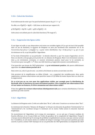  

V.3.b	
  –	
  Calcul	
  des	
  fonctions	
  
	
  

Il	
  est	
  intéressant	
  de	
  noter	
  que	
  l'on	
  peut	
  facilement	
  passer	
  de	
  g	
  à	
  f	
  :	
  f = g !! 	
  
En	
  effet,	
  on	
  a	
  F g θ
g ! θ   f g θ

= θg θ − G θ 	
  donc	
  en	
  dérivant	
  par	
  rapport	
  à	
  θ,  	
  

= θg ! θ + g θ − g θ 	
  ie	
  f g θ

= θ.	
  

Cette	
  astuce	
  est	
  utilisée	
  pour	
  le	
  calcul	
  des	
  fonctions	
  ("fil	
  rouge.m").	
  
	
  

V.3.c	
  –	
  Suppression	
  des	
  lignes	
  nulles	
  
	
  
Si	
   une	
   ligne	
   est	
   nulle,	
   ie	
   une	
   observation	
   voit	
   toutes	
   ses	
   variables	
   égales	
   à	
   0	
   (ce	
   qui	
   est	
   tout	
   à	
   fait	
   possible	
  
dans	
   un	
   jeu	
   de	
   données),	
   la	
   distance	
   de	
   Bregman	
   ne	
   peut	
   pas	
   forcément	
   être	
   minimisée	
   sur	
   R.	
   En	
  
!
l'occurrence,	
  B!   p     q   = p log
+ q − p	
  pour	
   notre	
   distribution.	
   Si	
  p = 0, B!   p     q   = q,	
   qui	
   n'a	
   pas	
  
!

de	
  minimum	
  sur	
  R,	
  ce	
  qui	
  fait	
  planter	
  l'algorithme.	
  	
  
Si	
   l'on	
   tente	
   d'interpréter	
   ce	
   cas	
   particulier	
   :	
   la	
   donnée	
   observée	
   x,	
   que	
   l'on	
   essaie	
   d'approcher,	
   est	
   à	
   0.	
  
Donc	
   on	
   cherche	
   a	
   tel	
   que	
  g av! 	
  est	
   proche	
   de	
   x	
   en	
   distance	
   de	
   Bregman.	
   Mais	
   G	
   est	
   strictement	
   convexe,	
  
donc	
   g	
   est	
   strictement	
   croissante,	
   et	
   souvent	
   strictement	
   positive	
   (sauf	
   pour	
   la	
   loi	
   normale),	
   en	
  
l'occurrence	
  pour	
  nous	
  g θ = e! .	
  Donc	
  une	
  telle	
  fonction	
  g	
  n'approchera	
  jamais	
  convenablement	
  x.	
  
C'est	
  peut-­‐être	
  une	
  lacune	
  de	
  l'ACP	
  généralisée	
  :	
  si	
  g	
   est	
   strictement	
   positive,	
  elle	
  pourra	
  difficilement	
  
approcher	
  des	
  observations	
  proches	
  de	
  0.	
  	
  
Dans	
  notre	
  cas,	
  cela	
  n'a	
  pas	
  de	
  sens	
  :	
  un	
  article	
  a	
  forcément	
  au	
  moins	
  un	
  mot	
  dans	
  son	
  titre.	
  
Cela	
   provient	
   de	
   la	
   simplification	
   en	
   début	
   d'étude	
   :	
   on	
   a	
   supprimé	
   des	
   variables-­‐mots,	
   donc	
   après	
  
suppression,	
  certaines	
  observations	
  sont	
  peut-­‐être	
  toutes	
  à	
  0	
  (il	
  fallait	
  de	
  toutes	
  façons	
  faire	
  un	
  choix	
  sur	
  
la	
  suppression).	
  
Or	
   ça	
   n'est	
   pas	
   un	
   cas	
   rare	
   pour	
   des	
   applications	
   réelles,	
   par	
   exemple	
   pour	
   la	
   distribution	
   de	
  
Bernoulli,	
  donc	
  la	
  fonction	
  g	
  est	
  aussi	
  strictement	
  positive,	
   rien	
  n'empêche	
  une	
  observation	
  d'être	
  
à	
  0	
  sur	
  toutes	
  ses	
  features,	
  et	
  d'être	
  néanmoins	
  une	
  observation	
  valide	
  !	
  
Il	
  faut	
  donc	
  gérer	
   les	
   vecteurs-­‐observations	
   identiquement	
   nuls	
  pour	
  certaines	
  distributions.	
  C'est	
  une	
  
question	
  qui	
  reste	
  ouverte	
  
	
  

V.3.d	
  –	
  Algorithme	
  
	
  

La	
  distance	
  de	
  Bregman	
  entre	
  2	
  réels	
  est	
  codée	
  dans	
  "Br.m",	
  celle	
  entre	
  2	
  matrices	
  ou	
  vecteurs	
  dans	
  "B.m".	
  
Le	
  minimum	
  de	
  la	
  fonction	
  "distance	
  de	
  Bregman"	
  se	
  fait	
  par	
  une	
  descente	
  de	
  gradient	
  ("minimumA.m"	
  et	
  
"minimumV.m").	
   En	
   s'arrêtant	
   lorsque	
   le	
   minimum	
   est	
   en	
   moins	
   l'infini	
   (sinon	
   la	
   descente	
   durerait	
  
longtemps).	
  
Un	
   inconvénient	
   de	
   l'algorithme	
   est	
   le	
   temps	
   de	
   convergence	
   :	
   on	
   ne	
   sait	
   pas	
   à	
   l'avance	
   combien	
   de	
  
boucles	
  effectuer,	
  et	
  on	
  n'a	
  pas	
  d'idée	
  sur	
  l'ordre	
  de	
  grandeur	
  de	
  la	
  complexité	
  de	
  l'algorithme.	
  Puisqu'il	
  
n'est	
  pas	
  encore	
  démontré	
  qu'il	
  converge	
  (le	
  problème	
  est	
  globalement	
  convexe,	
  mais	
  pas	
  convexe	
  suivant	
  
les	
  2	
  variables),	
  on	
  sait	
  encore	
  moins	
  en	
  combien	
  de	
  temps	
  il	
  converge.	
  C'est	
  aussi	
  une	
  question	
  qui	
  reste	
  
ouverte.	
  A	
  priori,	
  comme	
  l'ACP	
  classique	
  est	
  un	
  cas	
  particulier	
  de	
  l'ACP	
  généralisée,	
  la	
  complexité	
  de	
  l'ACP	
  

 