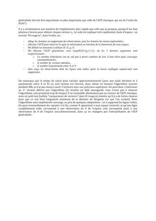 généralisée	
  devrait	
  être	
  équivalente	
  ou	
  plus	
  importante	
  que	
  celle	
  de	
  l'ACP	
  classique,	
  qui	
  est	
  de	
  l'ordre	
  de	
  
O(dn! ).	
  
Il	
  y	
  a	
  certainement	
  une	
  manière	
  de	
  l'implémenter	
  plus	
  rapide	
  que	
  celle	
  que	
  je	
  propose,	
  puisqu'il	
  me	
  faut	
  
plusieurs	
  heures	
  pour	
  obtenir	
  chaque	
  vecteur	
   𝑣! .	
  Le	
  code	
  est	
  expliqué	
  très	
  rapidement,	
  faute	
  d'espace	
  :	
  en	
  
suivant	
  "fil	
  rouge.m",	
  dans	
  l'ordre,	
  on	
  :	
  
-­‐
-­‐
-­‐
-­‐

-­‐
	
  

allège les données en supprimant des observations, puis les features les moins représentées,
effectue l'ACP pour observer le gain en information en fonction de la dimension du sous-espace.
On définit les fonctions à utiliser (F, G, g, f)
On effectue l'ACP généralisée, avec eacp(X2,F,f,g,1,1,3), où les 3 derniers arguments sont
respectivement :
o Le nombre d'itérations (on ne sait pas à priori combien de fois il faut itérer pour converger
raisonnablement),
o le nombre de vecteurs attendus,
o le nombre d'ajustements entre A et V.
dans eacp, les observations dont les lignes sont nulles (pour la raison expliquée auparavant) sont
supprimées.

On	
   remarque	
   que	
   le	
   temps	
   de	
   calcul	
   pour	
   calculer	
   approximativement	
   (avec	
   une	
   seule	
   itération	
   et	
   3	
  
ajustements	
   entre	
   A	
   et	
   V)	
   un	
   seul	
   vecteur	
   est	
   énorme,	
   donc	
   même	
   en	
   laissant	
   l'algorithme	
   tourner	
  
pendant	
  48h,	
  je	
  n'ai	
  pas	
  réussi	
  à	
  avoir	
  3	
  vecteurs	
  avec	
  une	
  précision	
  supérieure.	
   On	
  peut	
  donc	
  s'intéresser	
  
au	
   1er	
   vecteur	
   délivré	
   par	
   l'algorithme	
   (le	
   résultat	
   est	
   déjà	
   sauvegardé,	
   vous	
   n'avez	
   pas	
   à	
   relancer	
  
l'algorithme,	
   cela	
   prendrait	
   trop	
   de	
   temps).	
   Il	
   ne	
   ressemble	
   absolument	
   pas	
   au	
   vecteur	
   de	
   l'ACP	
   classique,	
  
mais	
  un	
  petit	
  test	
  (cellule	
  "comparaison	
  de	
  vecteurs"	
  dans	
  fil	
  rouge.m)	
  montre	
  qu'il	
  y	
  a	
  de	
  fortes	
  chances	
  
pour	
   que	
   ce	
   soit	
   bien	
   l'argument	
   minimum	
   de	
   la	
   distance	
   de	
   Bregman	
   (ce	
   que	
   l'on	
   voulait).	
   Donc	
  
l'algorithme	
  ainsi	
  implémenté	
  converge,	
  au	
  prix	
  de	
  quelques	
  adaptations	
  :	
  on	
  a	
  supprimé	
  les	
  lignes	
  nulles.	
  
On	
  peut	
  éventuellement	
  les	
  rajouter	
  à	
  la	
  fin,	
  comme	
  0	
  appartient	
  à	
  tout	
  espace	
  vectoriel,	
  et	
  qu'une	
  ligne	
  
complètement	
   nulle	
   correspond	
   à	
   une	
   observation	
   du	
   0	
   de	
   l'espace,	
   cela	
   correspond	
   aussi	
   à	
   une	
  
observation	
   du	
   0	
   de	
   l'espace	
   sous-­‐dimensionnel,	
   donc	
   ça	
   ne	
   changera	
   pas	
   l'interprétation	
   de	
   l'ACP	
  
généralisée.	
  

	
  
	
  
	
  

 