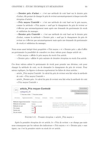 CHAPITRE 5. ÉTUDE TECHNIQUE ET RÉALISATION 64 
  Dernier prix d'achat  : c'est une méthode de coût basé sur le dernier prix 
d'achat, elle permet de changer le prix de revient automatiquement à chaque nouvelle 
réception d'article. 
  Prix moyen Contrôlé  : c'est une méthode de coût basé sur le prix moyen, 
comme la méthode  Prix moyen  sauf que le changement du prix de revient ne 
s'eectue pas automatiquement mais après une demande du gestionnaire de stock 
et validation du manager. 
  Dernier prix Contrôlé  : c'est une méthode de coût basé sur le dernier prix 
d'achat, comme la méthode  Dernier prix  sauf que le changement du prix de 
revient ne s'eectue pas automatiquement mais après une demande du gestionnaire 
de stock et validation du manager. 
Nous avons aussi intégré deux propriétés  Prix moyen  et  Dernier prix , an d'orir 
au gestionnaire la possibilité de consulter ces deux valeurs pour chaque article où : 
  Prix moyen  ache le prix moyen du stock d'un article. 
  Dernier prix  ache le prix unitaire de dernière réception en stock d'un article. 
Ces deux valeurs aident le gestionnaire de stock pour prendre une décision ; soit pour 
changer la méthode de coût, ou de demander le changement du prix de revient. Pour 
mieux expliquer, les gures ci-dessous représentent les ches de deux articles : 
 article_Prix moyen Contrôlé : le calcul du prix de revient sera fait selon la méthode 
de coût  Prix moyen Contrôlé  
 article_Dernier prix : le calcul du prix de revient sera fait selon la méthode de coût 
 Prix moyen Contrôlé  
Figure 5.11  Premier réception  article_Prix moyen  
Après la première réception de cet article, le  Prix de revient  ne change pas mais 
nous remarquons que les valeurs des indicateurs  Prix moyen  et  Dernier prix  sont 
égaux, car c'est la première entrée en stock de cet article. 
 
