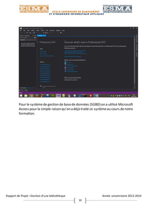 Rapport de Projet –Gestion d’une bibliothèque Année universitaire 2013-2014
10
Pour le systèmede gestion de basede données (SGBD) on a utilisé Microsoft
Access pour la simple raison qu’on a déjà traité ce systèmeau cours denotre
formation.
 