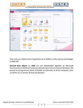 Rapport de Projet –Gestion d’une bibliothèque Année universitaire 2013-2014
11
Pour crée une relation entre l’application et le SGBD en utilisecomme technologie
le ADO.NET
ActiveX Data Object ou ADO est une bibliothèque logicielle de Microsoft
fournissantuneinterface d'accèsauxdonnées dansl'environnementWindows.Elle
permet aux programmes clients d'accéder aux données, et de les manipuler, dans
un fichier ou un serveur de base de données.
 