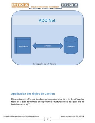 Rapport de Projet –Gestion d’une bibliothèque Année universitaire 2013-2014
12
Application des règles de Gestion
Microsoft Access offre une interface qui nous permettre de créer les différentes
tables de la base de données en respectant la structure qu’on a déjà posé lors de
la réalisation du MCD.
 