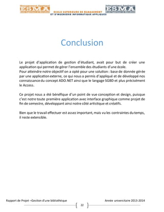 Rapport de Projet –Gestion d’une bibliothèque Année universitaire 2013-2014
22
Conclusion
Le projet d’application de gestion d’étudiant, avait pour but de créer une
application qui permet de gérer l’ensemble des étudiants d’une école.
Pour atteindre notre objectif on a opté pour une solution : base de donnée gérée
par une application externe, ce qui nous a permis d’appliqué et de développé nos
connaissancedu concept ADO.NET ainsi que le langage SGBD et plus précisément
le Access.
Ce projet nous a été bénéfique d’un point de vue conception et design, puisque
c’est notre toute première application avec interface graphique comme projet de
fin de semestre, développant ainsi notre côté artistique et créatifs.
Bien que le travail effectuer est assez important, mais vu les contraintes du temps,
il reste extensible.
 