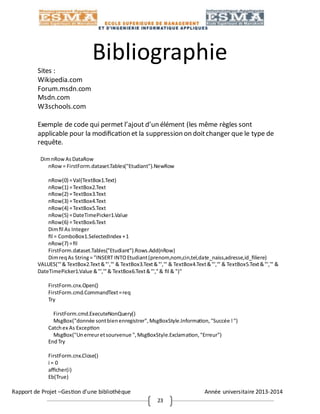 Rapport de Projet –Gestion d’une bibliothèque Année universitaire 2013-2014
23
Bibliographie
Sites :
Wikipedia.com
Forum.msdn.com
Msdn.com
W3schools.com
Exemple de code qui permet l’ajout d’un élément (les même règles sont
applicable pour la modification et la suppression on doitchanger que le type de
requête.
DimnRowAsDataRow
nRow= FirstForm.dataset.Tables("Etudiant").NewRow
nRow(0) =Val(TextBox1.Text)
nRow(1) =TextBox2.Text
nRow(2) =TextBox3.Text
nRow(3) =TextBox4.Text
nRow(4) =TextBox5.Text
nRow(5) =DateTimePicker1.Value
nRow(6) =TextBox6.Text
Dimfil As Integer
fil = ComboBox1.SelectedIndex +1
nRow(7) =fil
FirstForm.dataset.Tables("Etudiant").Rows.Add(nRow)
DimreqAs String= "INSERT INTOEtudiant(prenom,nom,cin,tel,date_naiss,adresse,id_filiere)
VALUES('"& TextBox2.Text&"','" & TextBox3.Text&"','" & TextBox4.Text&"','" & TextBox5.Text&"','" &
DateTimePicker1.Value &"','"& TextBox6.Text&"',"& fil & ")"
FirstForm.cnx.Open()
FirstForm.cmd.CommandText=req
Try
FirstForm.cmd.ExecuteNonQuery()
MsgBox("donnée sontbienenregistrer",MsgBoxStyle.Information,"Succée !")
Catchex As Exception
MsgBox("Unerreuretsourvenue ",MsgBoxStyle.Exclamation,"Erreur")
EndTry
FirstForm.cnx.Close()
i = 0
afficher(i)
Eb(True)
 