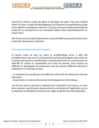 Rapport de Projet –Gestion d’une bibliothèque Année universitaire 2013-2014
3
Avant de se mettre à coder des lignes et des lignes de code, il faut tout d’abord
limiter et tracer un cadre de développement qui donnera la vue générale du projet
et les objectifs souhaitépar ce dernier. C’est pour cela que la partieprimordiale du
projet est sa conception car une conception idéale donne automatiquement un
projet réussi.
Afin d’avoiruneconceptionOptimaleon seposededifférentes questionsquenotre
projet doit absolument y répondre.
C’est quoi Le besoin traité par le projet ?
Le besoin traité est plus ou moins la problématique qu’on a déjà cité
précédemment, mais aussiil y a le besoin Personneldu développeur dansnotrecas
ce besoin personnel se constitue dans l’enrichissement de nos connaissances en
ADO.NET et surtout la manipulation d’un base de donnée. Dans d’autre cas
différents le développeur de projet peut avoir des besoins différents derrière la
réalisation d’un tel projet, tel que :
- La réalisation d’un produitqui sera offert aux clients afin de réaliser des revenues
financières.
- Se posé dans un cadre professionnel de développement informatique.
Une fois les besoins derrière la réalisation de l’application sont connus, on peut
donc entamer la partiela plus importantede la conception de l’application, qui est
la réalisation du Modèle fonctionnel et les règles de gestion de cette application.
 