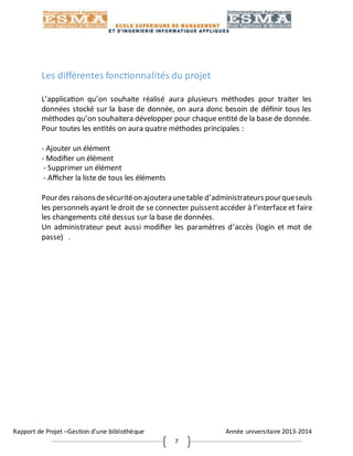 Rapport de Projet –Gestion d’une bibliothèque Année universitaire 2013-2014
7
Les différentes fonctionnalités du projet
L’application qu’on souhaite réalisé aura plusieurs méthodes pour traiter les
données stocké sur la base de donnée, on aura donc besoin de définir tous les
méthodes qu’on souhaitera développer pour chaque entité de la base de donnée.
Pour toutes les entités on aura quatre méthodes principales :
- Ajouter un élément
- Modifier un élément
- Supprimer un élément
- Afficher la liste de tous les éléments
Pourdes raisonsdesécuritéon ajouteraunetable d’administrateurspourqueseuls
les personnels ayant le droit de se connecter puissentaccéder à l’interface et faire
les changements cité dessus sur la base de données.
Un administrateur peut aussi modifier les paramètres d’accès (login et mot de
passe) .
 