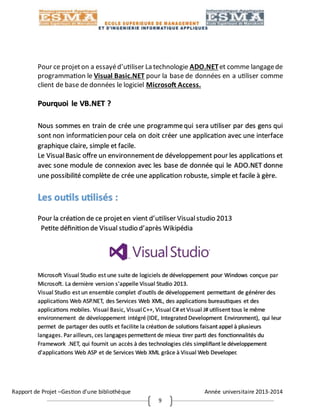Rapport de Projet –Gestion d’une bibliothèque Année universitaire 2013-2014
9
Pour ce projeton a essayéd’utiliser La technologie ADO.NETet comme langagede
programmation le Visual Basic.NET pour la base de données en a utiliser comme
client de base de données le logiciel Microsoft Access.
Pourquoi le VB.NET ?
Nous sommes en train de crée une programmequi sera utiliser par des gens qui
sont non informaticien pour cela on doit créer une application avec une interface
graphique claire, simple et facile.
Le VisualBasic offre un environnementde développement pour les applications et
avec sone module de connexion avec les base de donnée qui le ADO.NET donne
une possibilité complète de crée une application robuste, simple et facile à gère.
Les outils utilisés :
Pour la création de ce projeten vient d’utiliser Visualstudio 2013
Petite définition de Visual studio d’après Wikipédia
Microsoft Visual Studio est une suite de logiciels de développement pour Windows conçue par
Microsoft. La dernière version s'appelle Visual Studio 2013.
Visual Studio est un ensemble complet d'outils de développement permettant de générer des
applications Web ASP.NET, des Services Web XML, des applications bureautiques et des
applications mobiles. Visual Basic, VisualC++, Visual C# et Visual J# utilisent tous le même
environnement de développement intégré (IDE, Integrated Development Environment), qui leur
permet de partager des outils et facilite la création de solutions faisant appel à plusieurs
langages. Parailleurs, ces langages permettent de mieux tirer parti des fonctionnalités du
Framework .NET, qui fournit un accès à des technologies clés simplifiant le développement
d'applications Web ASP et de Services Web XML grâce à Visual Web Developer.
 