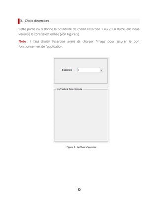 10
3. Choix d’exercices
Cette partie nous donne la possibilité de choisir l’exercice 1 ou 2. En Outre, elle nous
visualise la zone sélectionnée (voir Figure 5).
Note : Il faut choisir l’exercice avant de charger l’image pour assurer le bon
fonctionnement de l’application.
Figure 5 : Le Choix d'exercice
 