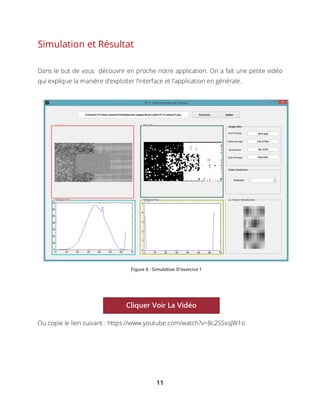 11
Simulation et Résultat
Dans le but de vous découvrir en proche notre application. On a fait une petite vidéo
qui explique la manière d’exploiter l’interface et l’application en générale.
Ou copie le lien suivant : https://www.youtube.com/watch?v=8c2SSxsJW1o
Figure 6 : Simulation D'exercice 1
Cliquer Voir La Vidéo
 