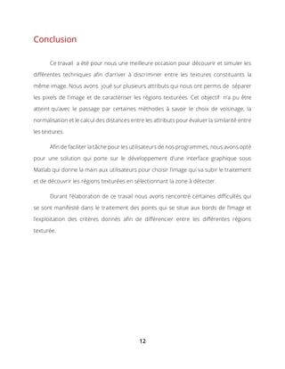 12
Conclusion
Ce travail a été pour nous une meilleure occasion pour découvrir et simuler les
différentes techniques afin d’arriver à discriminer entre les textures constituants la
même image. Nous avons joué sur plusieurs attributs qui nous ont permis de séparer
les pixels de l'image et de caractériser les régions texturées. Cet objectif n'a pu être
atteint qu'avec le passage par certaines méthodes à savoir le choix de voisinage, la
normalisation et le calcul des distances entre les attributs pour évaluer la similarité entre
les textures.
Afin de faciliter la tâche pour les utilisateurs de nos programmes, nous avons opté
pour une solution qui porte sur le développement d’une interface graphique sous
Matlab qui donne la main aux utilisateurs pour choisir l’image qui va subir le traitement
et de découvrir les régions texturées en sélectionnant la zone à détecter.
Durant l’élaboration de ce travail nous avons rencontré certaines difficultés qui
se sont manifesté dans le traitement des points qui se situe aux bords de l’image et
l’exploitation des critères donnés afin de différencier entre les différentes régions
texturée.
 