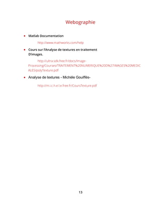 13
Webographie
 Matlab Documentation
http://www.mathworks.com/help
 Cours sur l’Analyse de textures en traitement
D’images.
http://ultra.sdk.free.fr/docs/Image-
Processing/Courses/TRAITEMENT%20NUMERIQUE%20D%27IMAGES%20MEDIC
ALES/polyTexture.pdf
 Analyse de textures - Michèle Gouiffés-
http://m.i.c.h.e.l.e.free.fr/CoursTexture.pdf
 