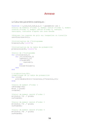 14
Annexe
Le Calcul des paramètres statistiques :
function [ u,nu2,nu3,nu4,w,e,c] = parametre( zon )
%calcul de moments d'order 1, moment centré d'order 2, moment
%centré d'order 3, moment centré d'order 4, energie,
%entropie, contraste d'après une zone donnée
%diminuer les nuances de gris sur lesquelles on travaille
zon=floor(zon/4+1);
%Initialisation de l'histogramme
h=zeros(1,64,'uint8');
%Initialisation de la table de probabilité
p=zeros(size(h),'double');
%Calcul de l'histogramme
for i=1:size(zon,1)
for j=1:size(zon,2)
ind=zon(i,j);
if(ind==65)
ind=ind-1;
end
h(ind)=h(ind)+1;
end
end
% h=imhist(zon,64);
%remplissage de la table de probabilité
for i=1:64
p(i)=double(h(i))/(size(zon,1)*size(zon,2));
end;
%Calcul de moment d'order 1
id=find(p~=0);
m=id .* p(id);
u=sum(m);
%Calcul de moment centré d'order 2
m=((id-u).^2) .* p(id);
nu2=sum(m);
%Calcul de moment centré d'order 3
m=((id-u).^3) .* p(id);
nu3=sum(m);
%Calcul de moment centré d'order 4
m=((id-u).^4) .* p(id);
nu4=sum(m);
 