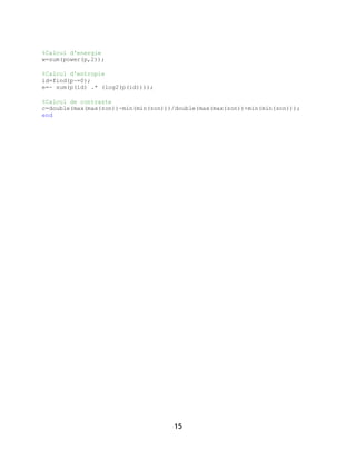 15
%Calcul d'energie
w=sum(power(p,2));
%Calcul d'entropie
id=find(p~=0);
e=- sum(p(id) .* (log2(p(id))));
%Calcul de contraste
c=double(max(max(zon))-min(min(zon)))/double(max(max(zon))+min(min(zon)));
end
 