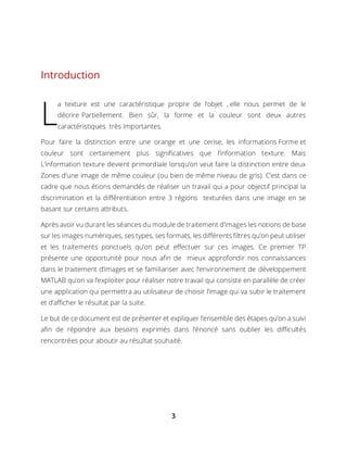 3
Introduction
a texture est une caractéristique propre de l’objet , elle nous permet de le
décrire Partiellement. Bien sûr, la forme et la couleur sont deux autres
caractéristiques très Importantes.
Pour faire la distinction entre une orange et une cerise, les informations Forme et
couleur sont certainement plus significatives que l’information texture. Mais
L’information texture devient primordiale lorsqu’on veut faire la distinction entre deux
Zones d’une image de même couleur (ou bien de même niveau de gris). C’est dans ce
cadre que nous étions demandés de réaliser un travail qui a pour objectif principal la
discrimination et la différentiation entre 3 régions texturées dans une image en se
basant sur certains attributs.
Après avoir vu durant les séances du module de traitement d’images les notions de base
sur les images numériques, ses types, ses formats, les différents filtres qu’on peut utiliser
et les traitements ponctuels qu’on peut effectuer sur ces images. Ce premier TP
présente une opportunité pour nous afin de mieux approfondir nos connaissances
dans le traitement d’images et se familiariser avec l’environnement de développement
MATLAB qu’on va l’exploiter pour réaliser notre travail qui consiste en parallèle de créer
une application qui permettra au utilisateur de choisir l’image qui va subir le traitement
et d’afficher le résultat par la suite.
Le but de ce document est de présenter et expliquer l’ensemble des étapes qu’on a suivi
afin de répondre aux besoins exprimés dans l’énoncé sans oublier les difficultés
rencontrées pour aboutir au résultat souhaité.
L
 