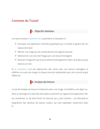 4
Contexte du Travail
I. Objectifs attendus
Le travail consiste en premier lieu à permettre à l’utilisateur d’ :
 Consulter une application (interface graphique) qui lui facilite la gestion de son
espace de travail.
 Afficher une image qui est constituée de trois régions texturée.
 Sélectionner une zone de l’image avec une texture homogène
 Binariser l’image afin que la zone sélectionnée apparait en blanc et le deux autres
textures en noir.
Et en deuxième partie de sélectionner des zones avec une texture homogène et
d’afficher en suite une image où chaque zone est représentée avec une nuance de gris
différente.
II. Analyse de texture
Le but de l’analyse de texture et d’extraire dans une image, une fenêtre, une région ou
Dans le voisinage d’un pixel des descripteurs pertinent au regard d’une application afin
de caractériser ou de discriminer les textures qui y sont contenu , ces descripteurs
engendrent des attributs de texture couleur qui sont exploitées notamment dans
la
 