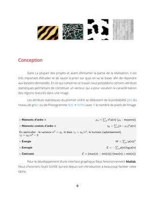 6
Conception
Dans La plupart des projets et avant d’entamer la partie de la réalisation, Il est
très important d’étudier et de savoir à priori sur quoi on va se baser afin de répondre
aux besoins demandés. En ce qui concerne ce travail nous possédons certains attributs
statistiques permettant de constituer un vecteur qui a pour vocation la caractérisation
des régions texturés dans une image.
Les attributs statistiques du premier ordre se déduisent de la probabilité p(n) du
niveau de gris n ou de l’histogramme h(n) ≈ N.P(n) avec N le nombre de pixels de l’image.
Pour le développement d’une interface graphique Sous l’environnement Matlab,
Nous choisirons l’outil GUIDE qui est depuis son introduction à beaucoup faciliter cette
tâche.
 